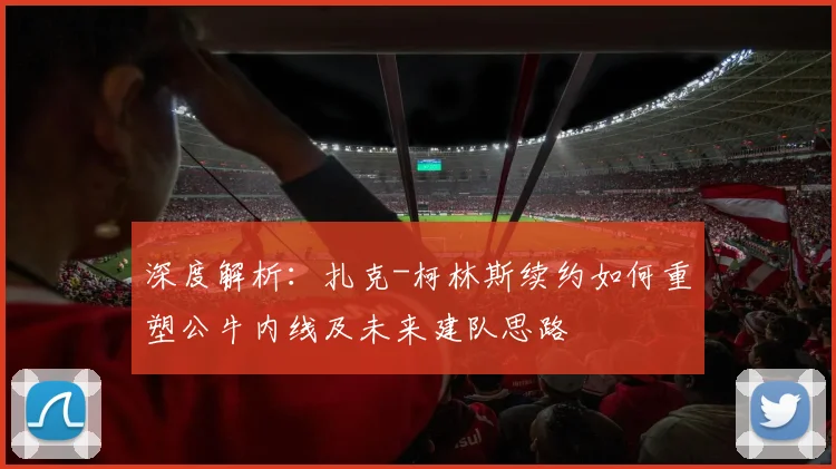 深度解析:扎克-柯林斯续约如何重塑公牛内线及未来建队思路