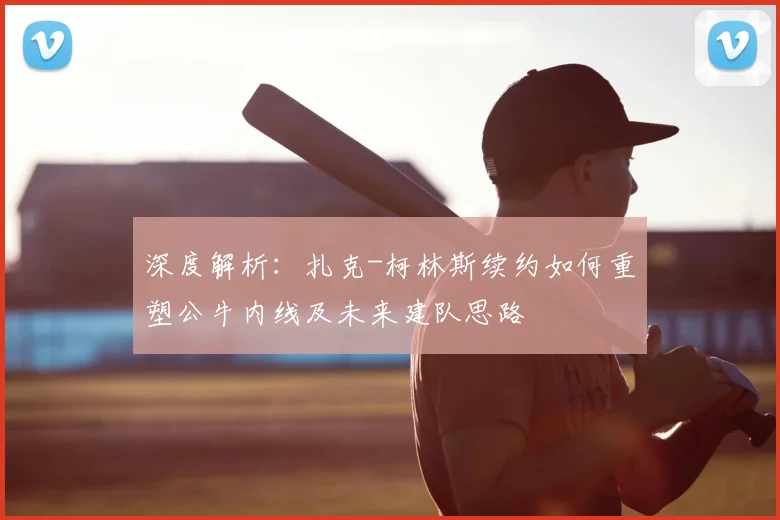 深度解析：扎克-柯林斯续约如何重塑公牛内线及未来建队思路