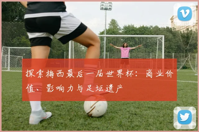 探索梅西最后一届世界杯：商业价值、影响力与足坛遗产