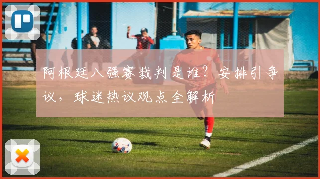 阿根廷八强赛裁判是谁？安排引争议，球迷热议观点全解析