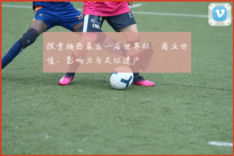 探索梅西最后一届世界杯:商业价值、影响力与足坛遗产