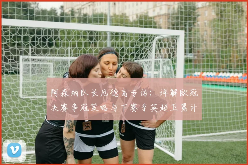 阿森纳队长厄德高专访：详解欧冠决赛争冠策略与下赛季英超卫冕计划